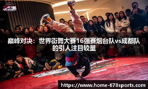 巅峰对决：世界街舞大赛16强赛烟台队vs成都队的引人注目较量